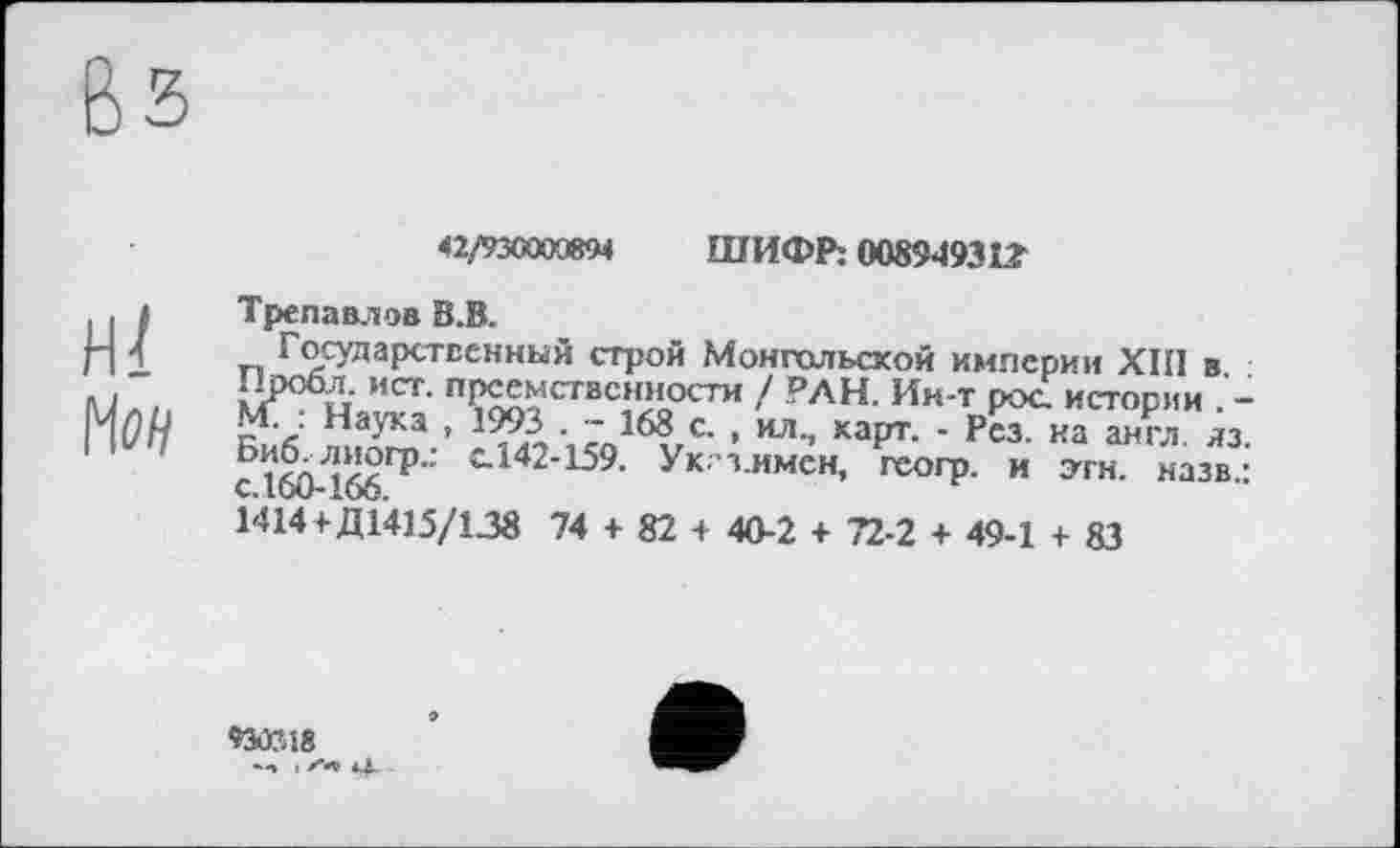 ﻿42/93СШЖ4	ШИФР: 0089493її
Трепавлов В.В.
Государственный строи Монгольской империи ХШ в Пробл. ист. преемственности / РАН. Ин-т рос. истории . -М. Наука , 1993 . - 168 с. , ил., карт. - Рез. на англ. лз. с1^-166ГР" t142’159- Ук’з-имсн, геогр. и этн. назв.: 1414+Д1415/138 74 + 82 + 40-2 + 72-2 + 49-1 + 83
‘»3ÆÎ8 *-» t *4»